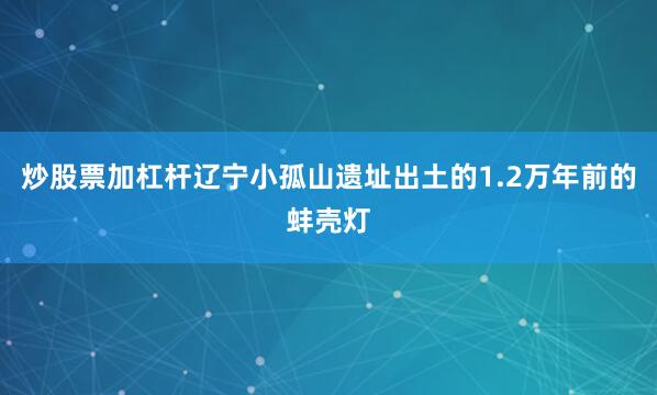 炒股票加杠杆辽宁小孤山遗址出土的1.2万年前的蚌壳灯