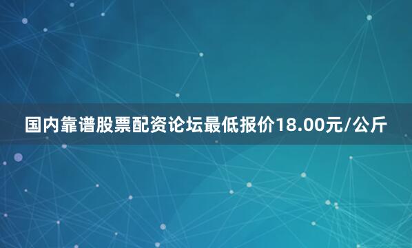 国内靠谱股票配资论坛最低报价18.00元/公斤