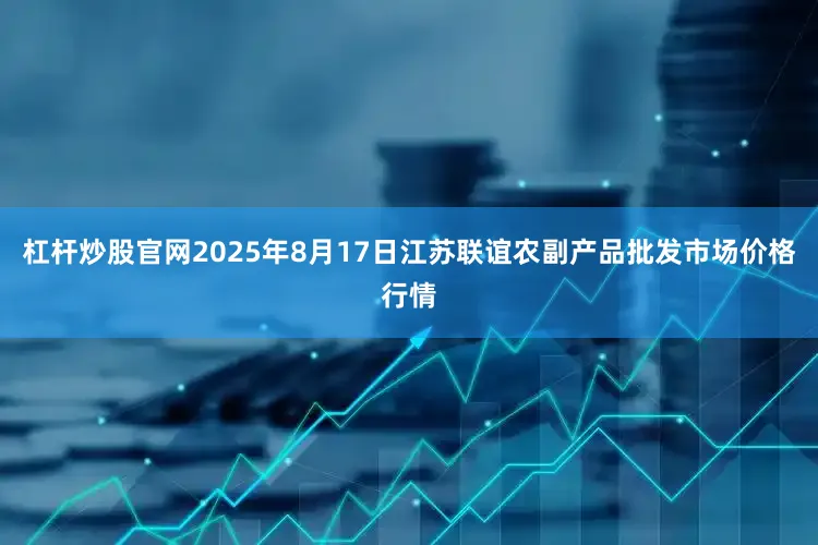 杠杆炒股官网2025年8月17日江苏联谊农副产品批发市场价格行情